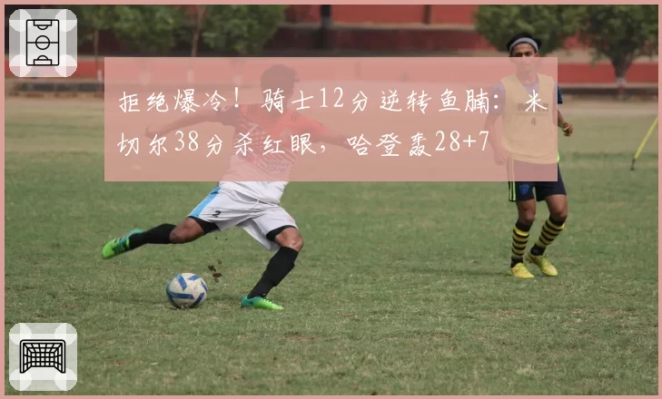 拒绝爆冷!骑士12分逆转鱼腩:米切尔38分杀红眼,哈登轰28+7