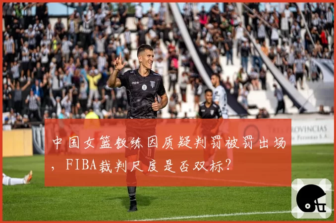 中国女篮教练因质疑判罚被罚出场,FIBA裁判尺度是否双标?
