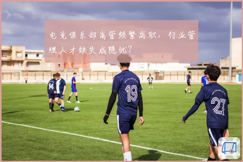 电竞俱乐部高管频繁离职，行业管理人才缺失成隐忧？