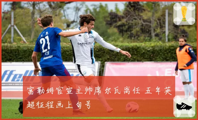富勒姆官宣主帅席尔瓦离任 五年英超征程画上句号