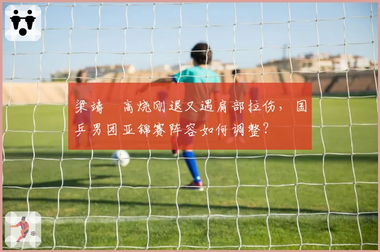 梁靖崑高烧刚退又遇肩部拉伤,国乒男团亚锦赛阵容如何调整?