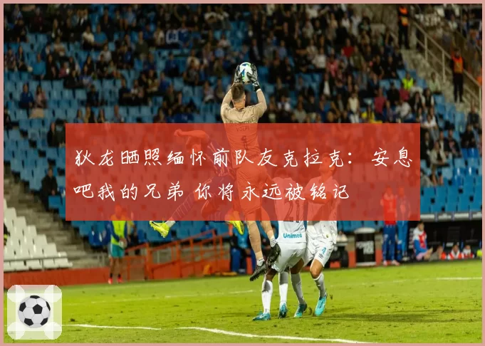 狄龙晒照缅怀前队友克拉克：安息吧我的兄弟 你将永远被铭记