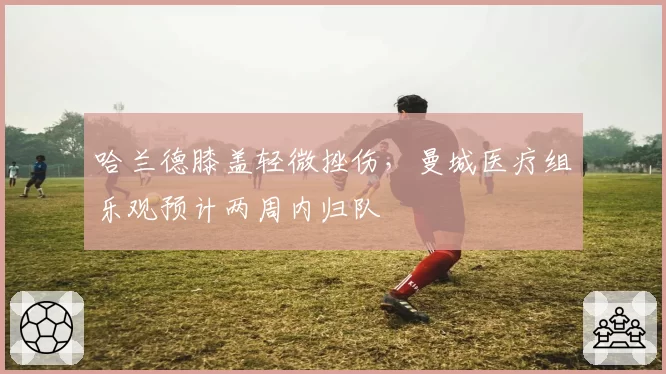 哈兰德膝盖轻微挫伤，曼城医疗组乐观预计两周内归队