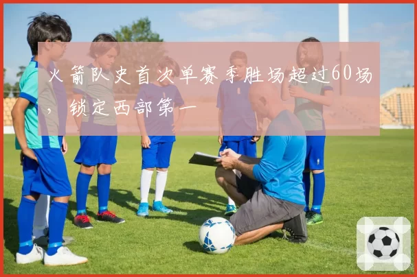 火箭队史首次单赛季胜场超过60场,锁定西部第一