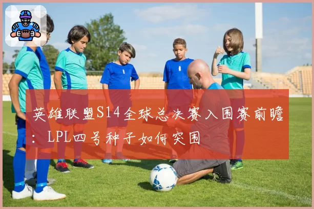英雄联盟S14全球总决赛入围赛前瞻：LPL四号种子如何突围