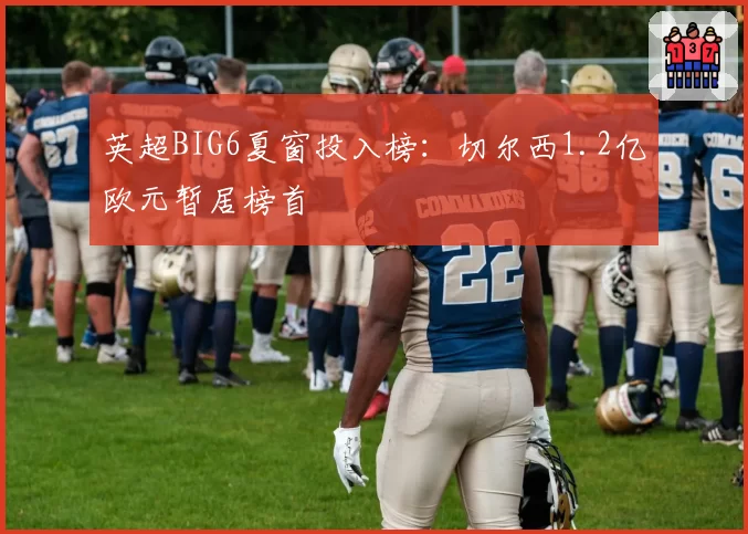 英超BIG6夏窗投入榜：切尔西1.2亿欧元暂居榜首