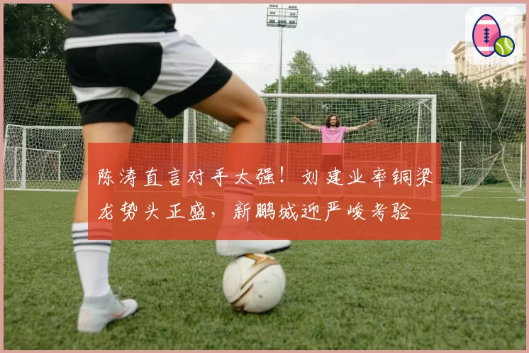 陈涛直言对手太强！刘建业率铜梁龙势头正盛，新鹏城迎严峻考验