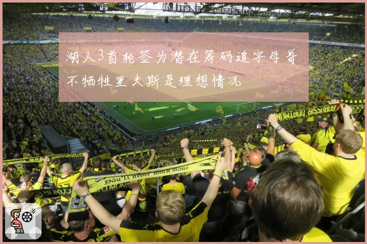 湖人3首轮签为潜在筹码追字母哥 不牺牲里夫斯是理想情况