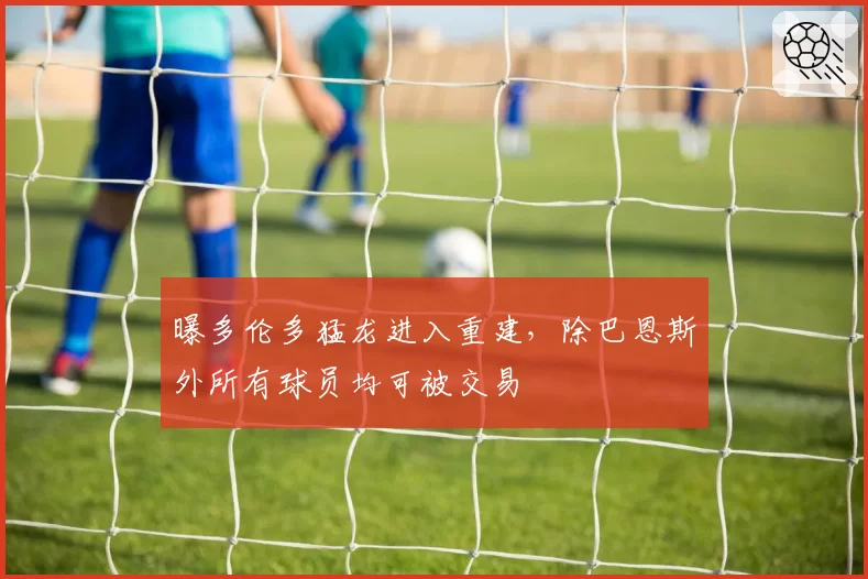 曝多伦多猛龙进入重建，除巴恩斯外所有球员均可被交易