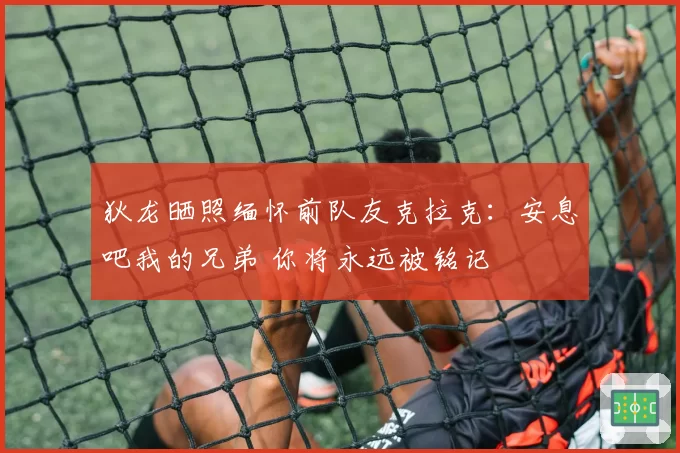 狄龙晒照缅怀前队友克拉克：安息吧我的兄弟 你将永远被铭记