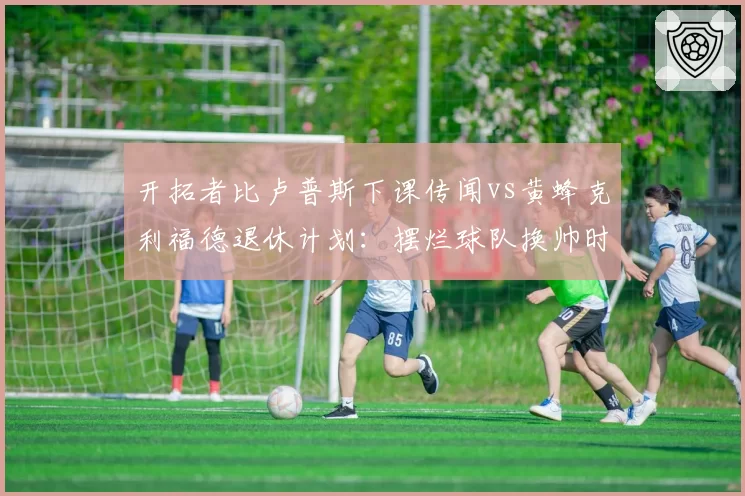 开拓者比卢普斯下课传闻vs黄蜂克利福德退休计划:摆烂球队换帅时机抉择