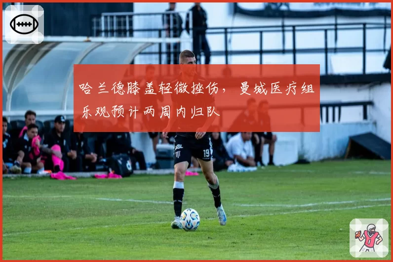 哈兰德膝盖轻微挫伤，曼城医疗组乐观预计两周内归队