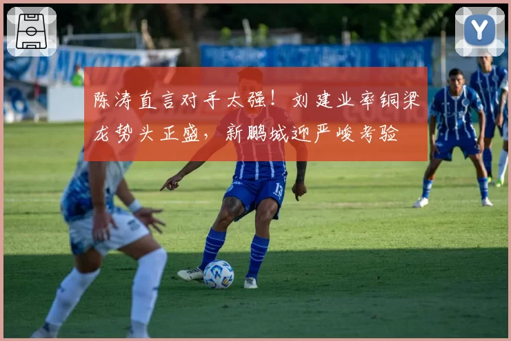 陈涛直言对手太强！刘建业率铜梁龙势头正盛，新鹏城迎严峻考验