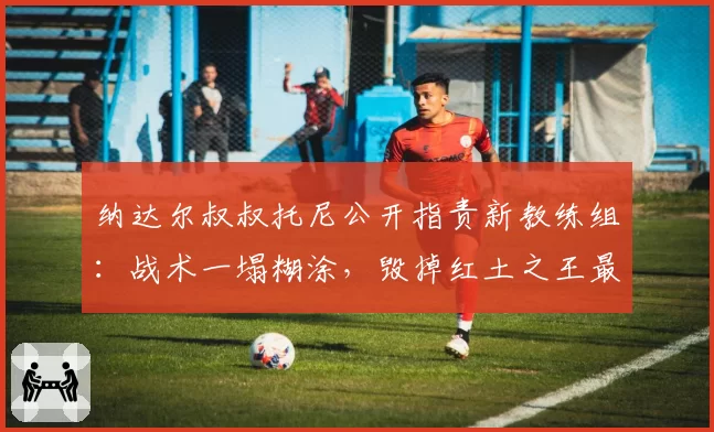 纳达尔叔叔托尼公开指责新教练组:战术一塌糊涂,毁掉红土之王最后赛季