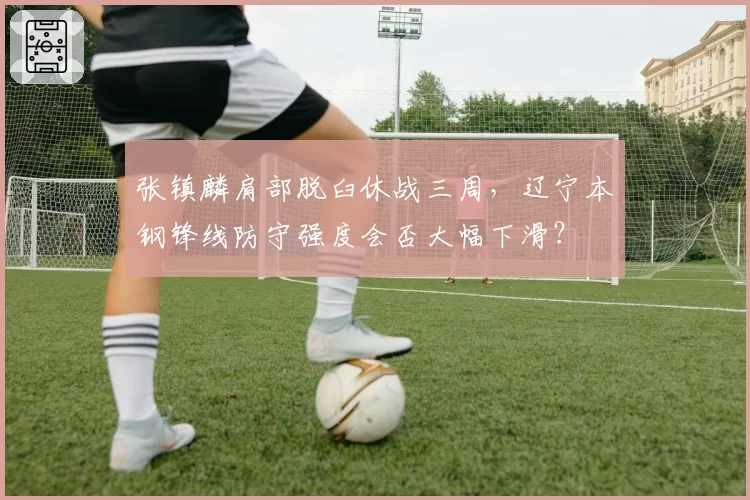 张镇麟肩部脱臼休战三周,辽宁本钢锋线防守强度会否大幅下滑?