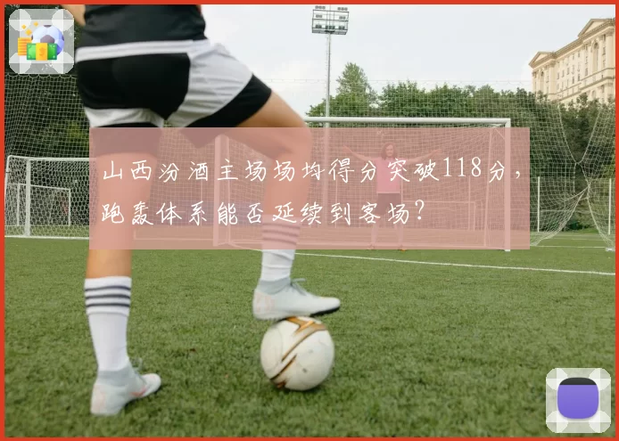 山西汾酒主场场均得分突破118分，跑轰体系能否延续到客场？