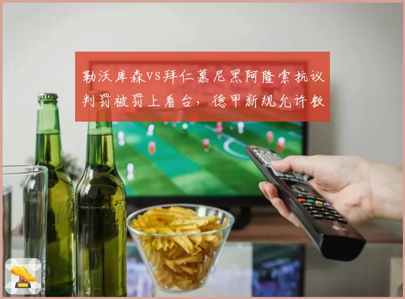 勒沃库森vs拜仁慕尼黑阿隆索抗议判罚被罚上看台，德甲新规允许教练挑战VAR