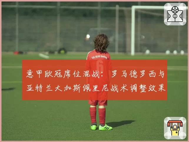 意甲欧冠席位混战：罗马德罗西与亚特兰大加斯佩里尼战术调整效果对比