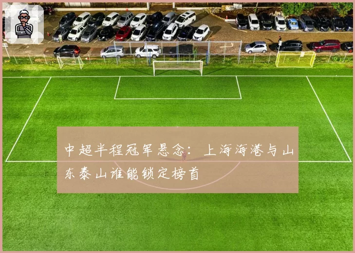 中超半程冠军悬念：上海海港与山东泰山谁能锁定榜首
