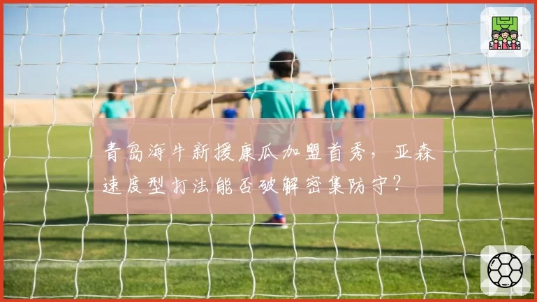 青岛海牛新援康瓜加盟首秀,亚森速度型打法能否破解密集防守?