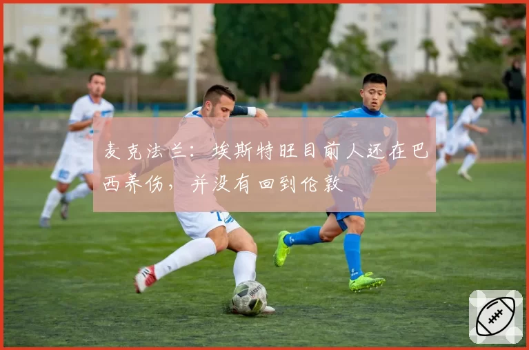 麦克法兰：埃斯特旺目前人还在巴西养伤，并没有回到伦敦
