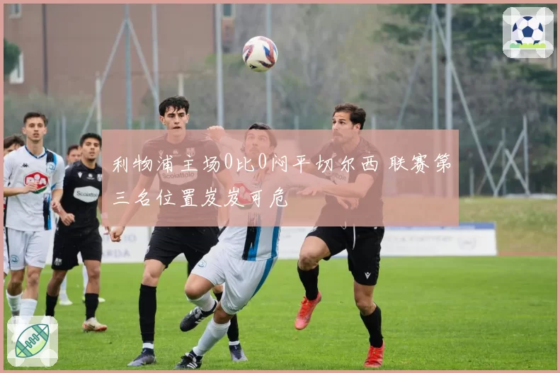 利物浦主场0比0闷平切尔西 联赛第三名位置岌岌可危