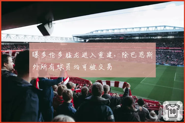 曝多伦多猛龙进入重建，除巴恩斯外所有球员均可被交易