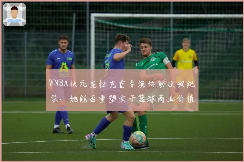 WNBA状元克拉克首季场均助攻破纪录，她能否重塑女子篮球商业价值？