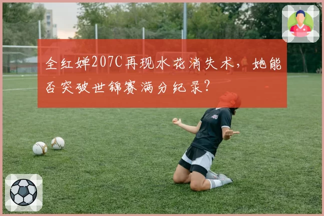 全红婵207C再现水花消失术，她能否突破世锦赛满分纪录？