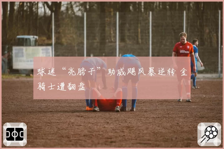 球迷“亮膀子”助威飓风暴逆转 金骑士遭翻盘