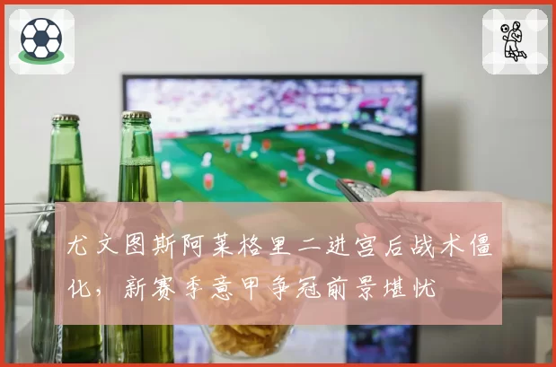 尤文图斯阿莱格里二进宫后战术僵化，新赛季意甲争冠前景堪忧