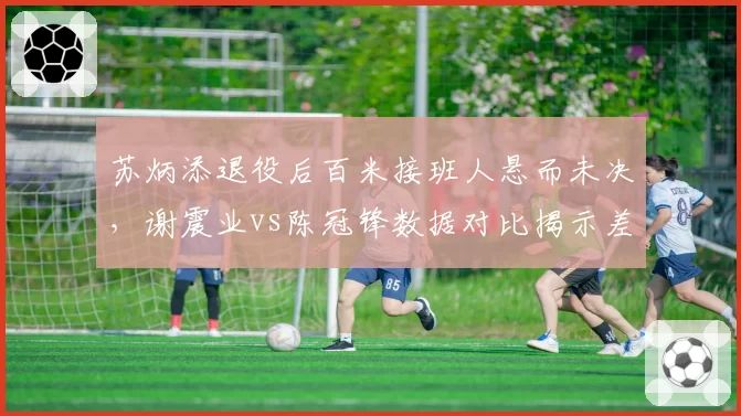 苏炳添退役后百米接班人悬而未决,谢震业vs陈冠锋数据对比揭示差距