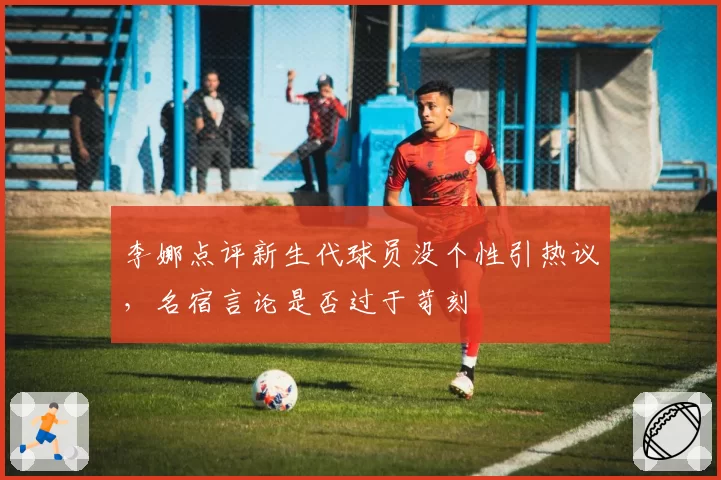 李娜点评新生代球员没个性引热议,名宿言论是否过于苛刻
