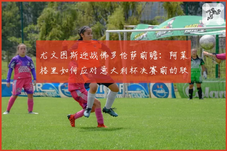 尤文图斯迎战佛罗伦萨前瞻:阿莱格里如何应对意大利杯决赛前的联赛?