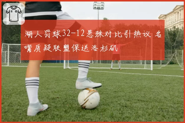 湖人罚球32-12悬殊对比引热议 名嘴质疑联盟保送洛杉矶