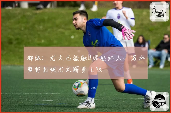 都体:尤文已接触B席经纪人,若加盟将打破尤文薪资上限
