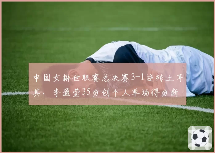 中国女排世联赛总决赛3-1逆转土耳其，李盈莹35分创个人单场得分新高