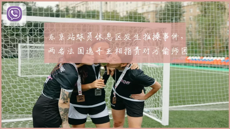 东京站球员休息区发生推搡事件,两名法国选手互相指责对方偷师团队战术