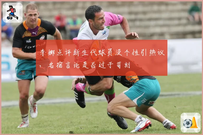 李娜点评新生代球员没个性引热议,名宿言论是否过于苛刻