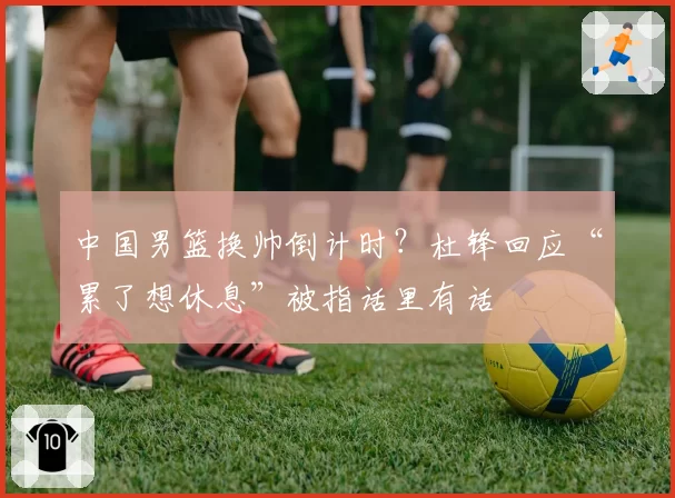 中国男篮换帅倒计时?杜锋回应“累了想休息”被指话里有话