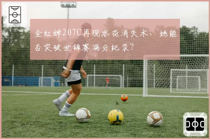 全红婵207C再现水花消失术，她能否突破世锦赛满分纪录？