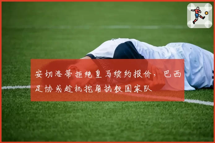 安切洛蒂拒绝皇马续约报价，巴西足协或趁机挖角执教国家队
