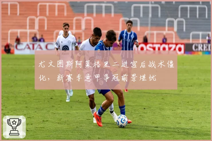 尤文图斯阿莱格里二进宫后战术僵化，新赛季意甲争冠前景堪忧