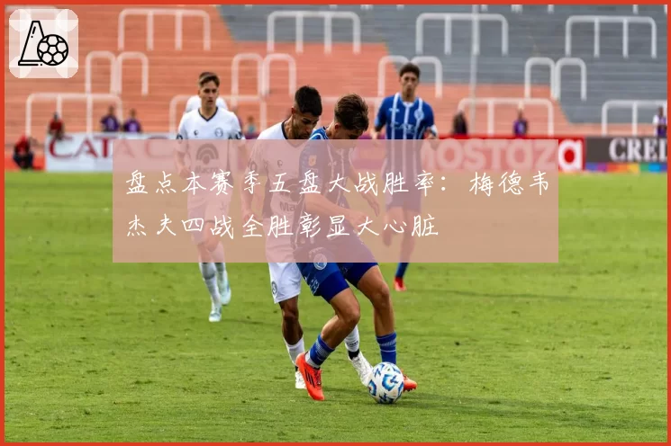 盘点本赛季五盘大战胜率：梅德韦杰夫四战全胜彰显大心脏