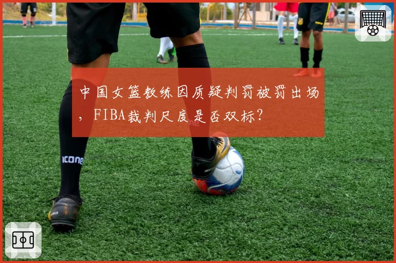 中国女篮教练因质疑判罚被罚出场,FIBA裁判尺度是否双标?
