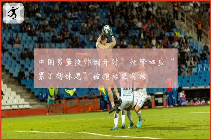中国男篮换帅倒计时?杜锋回应“累了想休息”被指话里有话