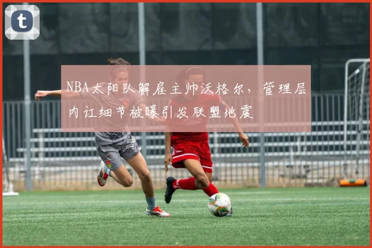 NBA太阳队解雇主帅沃格尔，管理层内讧细节被曝引发联盟地震