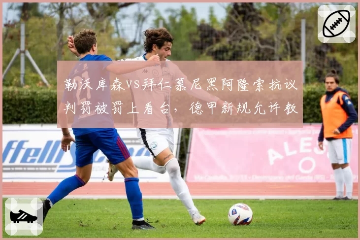 勒沃库森vs拜仁慕尼黑阿隆索抗议判罚被罚上看台，德甲新规允许教练挑战VAR